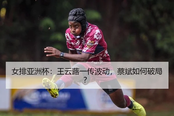 女排亚洲杯：王云蕗一传波动，蔡斌如何破局？